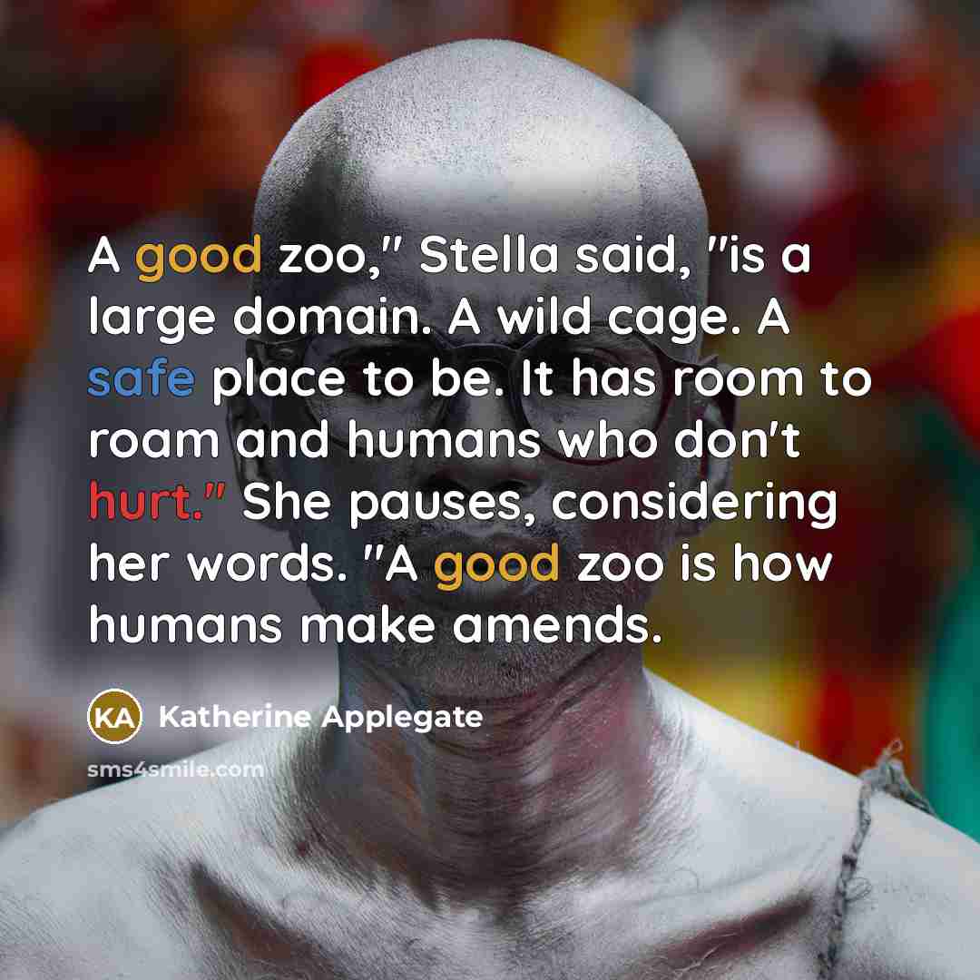 “A good zoo," Stella said, "is a large domain. A wild cage. A safe place to be. It has room to roam and humans who don't hurt." She pauses, considering her words. "A good zoo is how humans make amends.” quote by Katherine Applegate