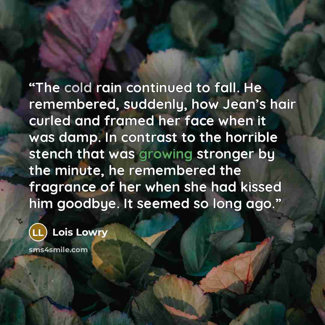 “The cold rain continued to fall. He remembered, suddenly, how Jean’s hair curled and framed her face when it was damp. In contrast to the horrible stench that was growing stronger by the minute, he remembered the fragrance of her when she had kissed him goodbye. It seemed so long ago.” quote by Lois Lowry