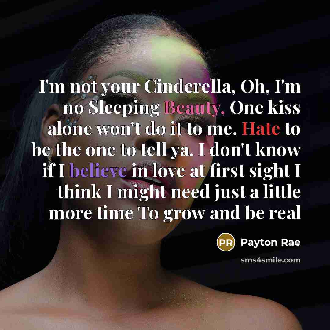 “I'm not your Cinderella, Oh, I'm no Sleeping Beauty, One kiss alone won't do it to me. Hate to be the one to tell ya. I don't know if I believe in love at first sight I think I might need just a little more time To grow and be real” quote by Payton Rae