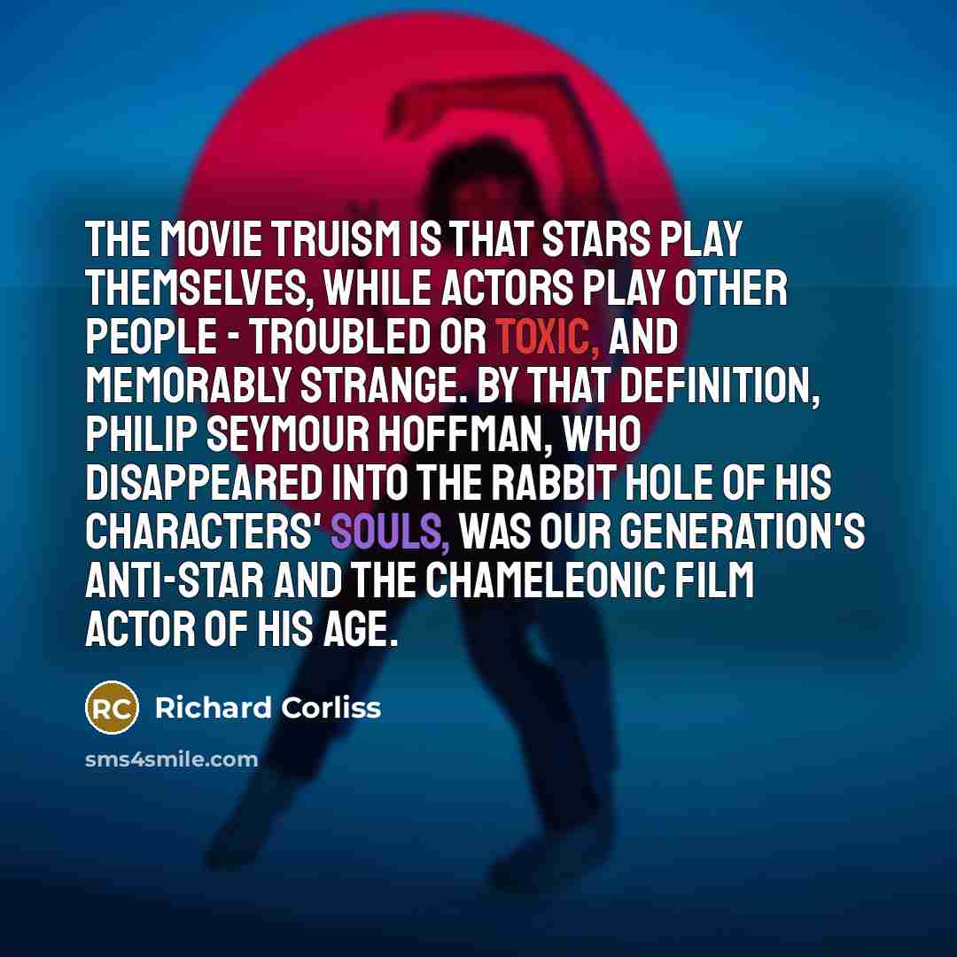 “The movie truism is that stars play themselves, while actors play other people - troubled or toxic, and memorably strange. By that definition, Philip Seymour Hoffman, who disappeared into the rabbit hole of his characters' souls, was our generation's anti-star and the chameleonic film actor of his…” quote by Richard Corliss