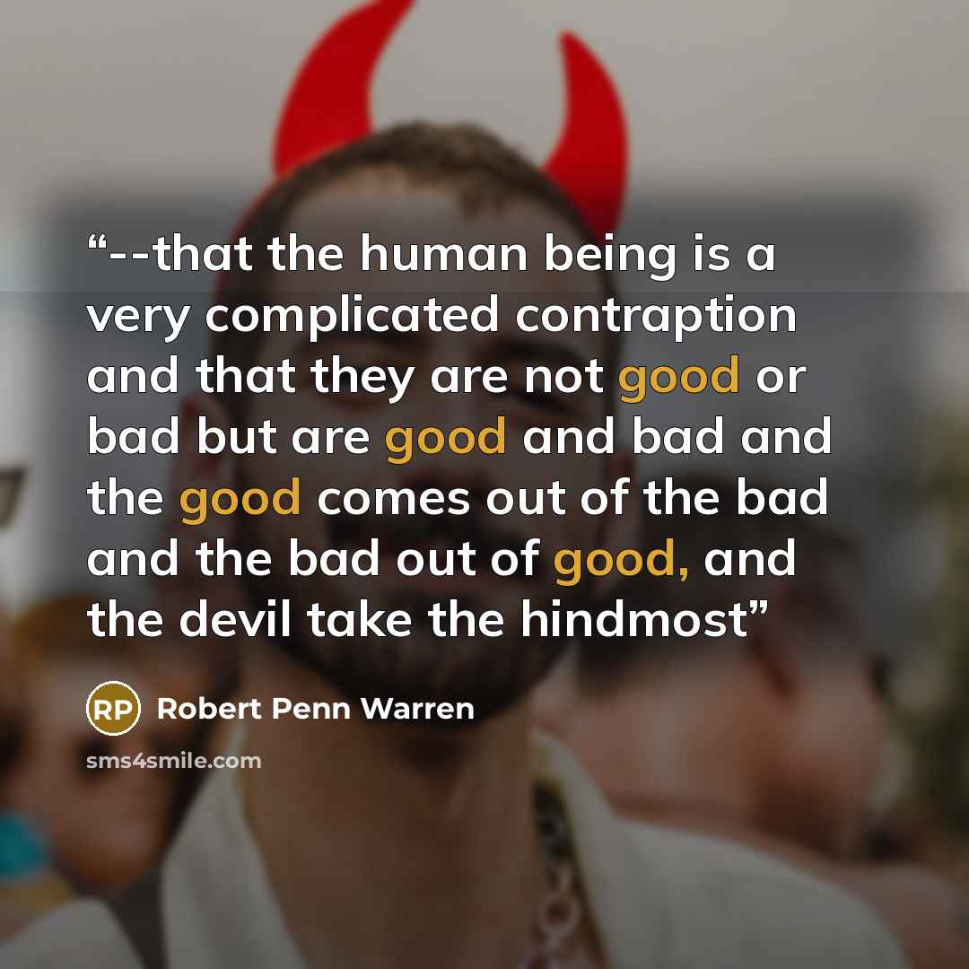 “--that the human being is a very complicated contraption and that they are not good or bad but are good and bad and the good comes out of the bad and the bad out of good, and the devil take the hindmost” quote by Robert Penn Warren