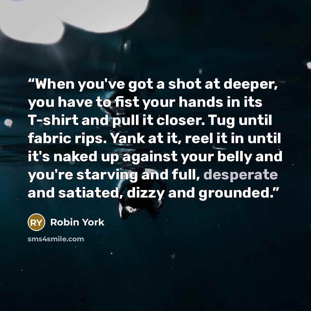 “When you've got a shot at deeper, you have to fist your hands in its T-shirt and pull it closer. Tug until fabric rips. Yank at it, reel it in until it's naked up against your belly and you're starving and full, desperate and satiated, dizzy and grounded.” quote by Robin York