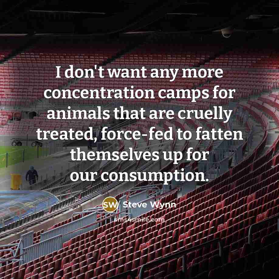 “I don't want any more concentration camps for animals that are cruelly treated, force-fed to fatten themselves up for our consumption.” quote by Steve Wynn