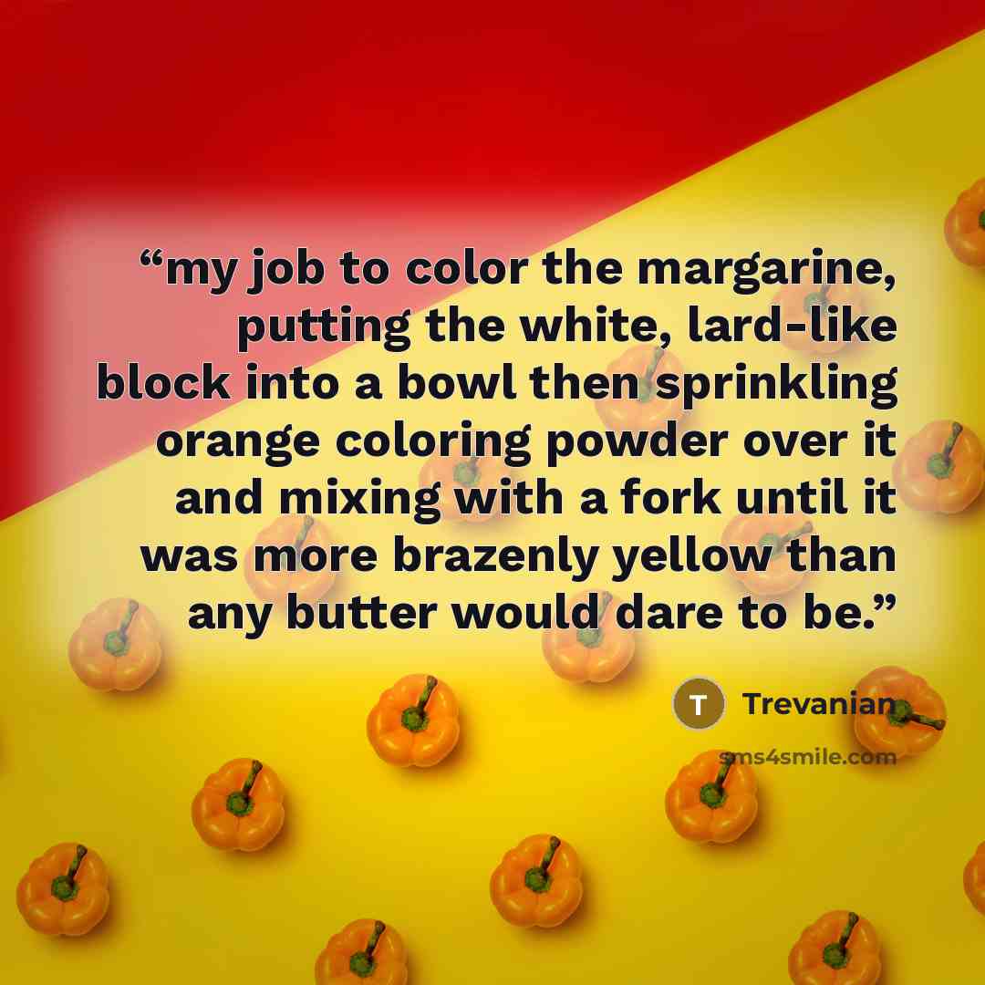 “my job to color the margarine, putting the white, lard-like block into a bowl then sprinkling orange coloring powder over it and mixing with a fork until it was more brazenly yellow than any butter would dare to be.” quote by Trevanian
