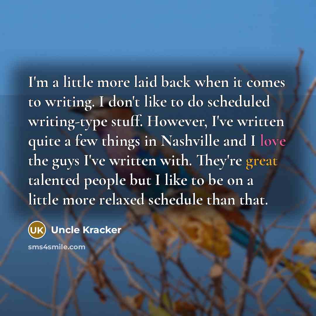 “I'm a little more laid back when it comes to writing. I don't like to do scheduled writing-type stuff. However, I've written quite a few things in Nashville and I love the guys I've written with. They're great talented people but I like to be on a little more relaxed schedule than that.” quote by Uncle Kracker