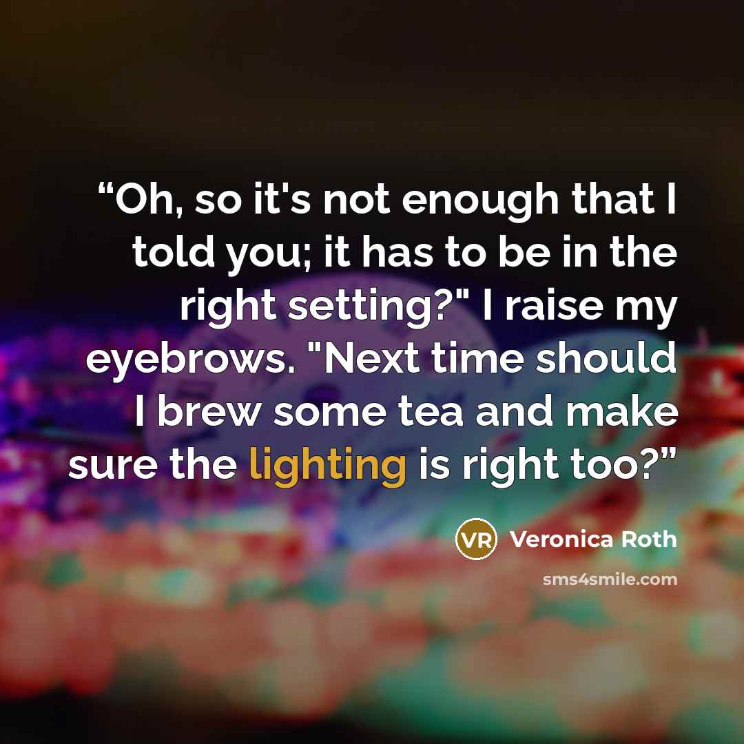 “Oh, so it's not enough that I told you; it has to be in the right setting?" I raise my eyebrows. "Next time should I brew some tea and make sure the lighting is right too?” quote by Veronica Roth