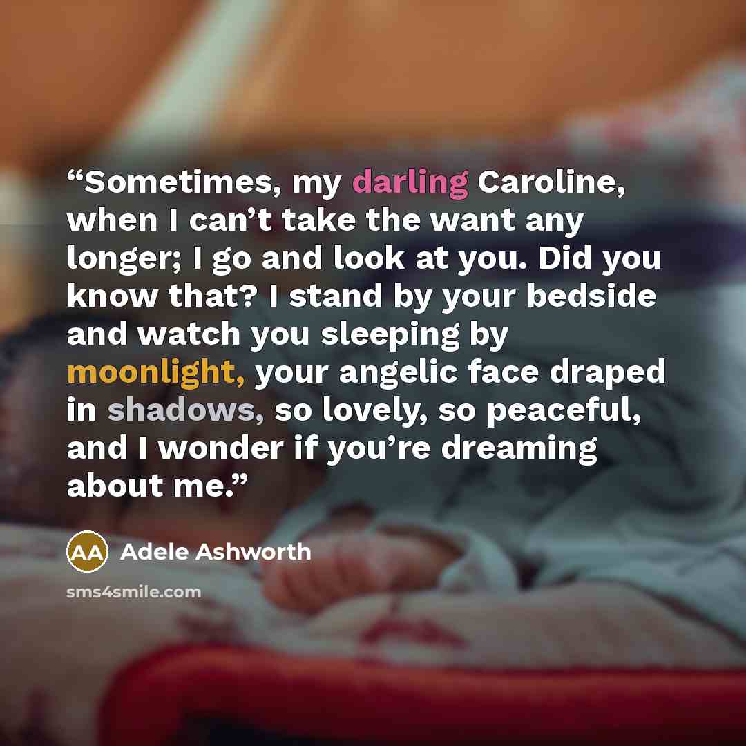 “Sometimes, my darling Caroline, when I can’t take the want any longer; I go and look at you. Did you know that? I stand by your bedside and watch you sleeping by moonlight, your angelic face draped in shadows, so lovely, so peaceful, and I wonder if you’re dreaming about me.” quote by Adele Ashworth