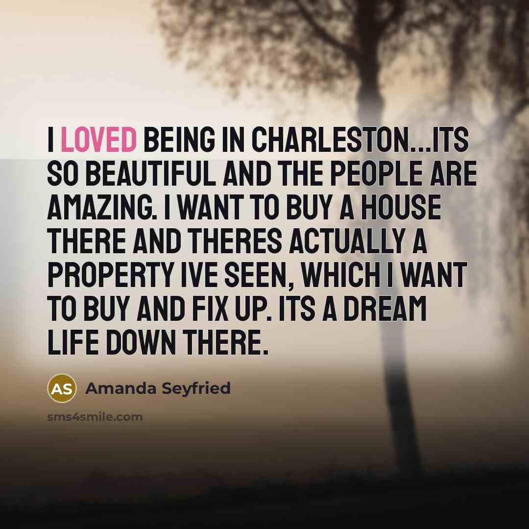 “I loved being in Charleston...its so beautiful and the people are amazing. I want to buy a house there and theres actually a property Ive seen, which I want to buy and fix up. Its a dream life down there.” quote by Amanda Seyfried