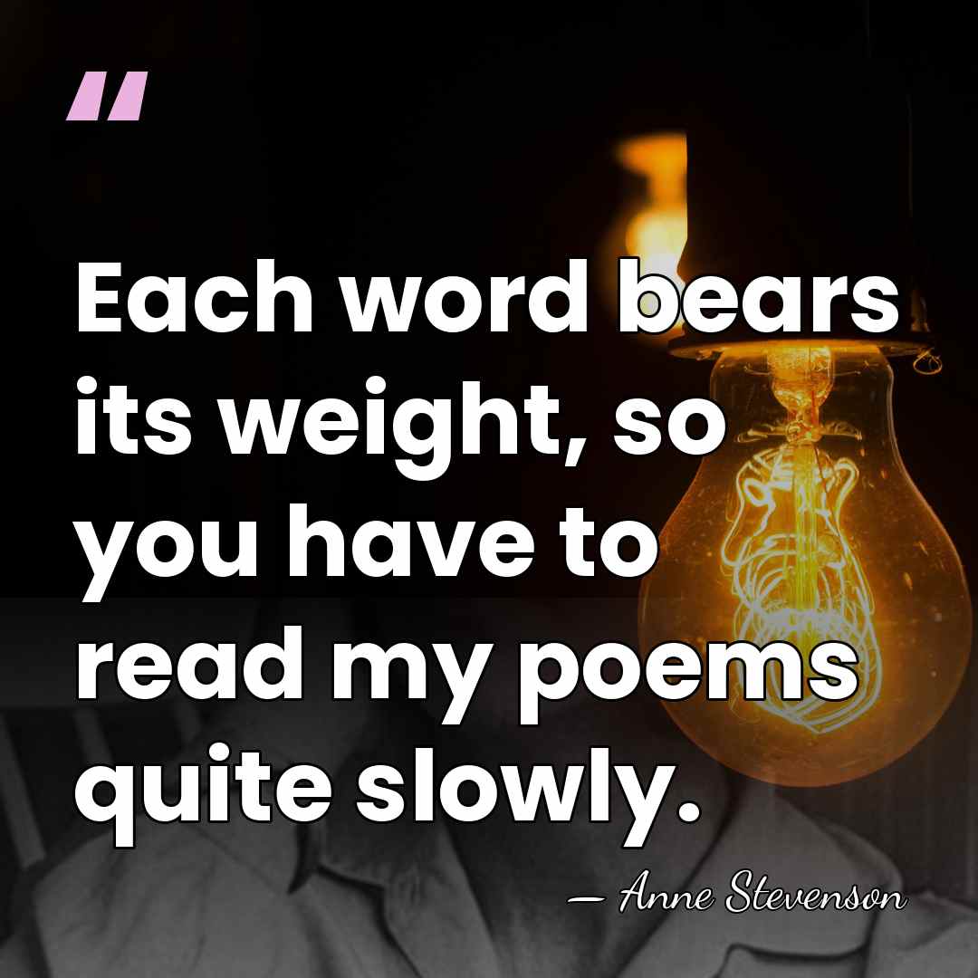 Each word bears its weight, so you have to read my poems&hellip; - Anne Stevenson
