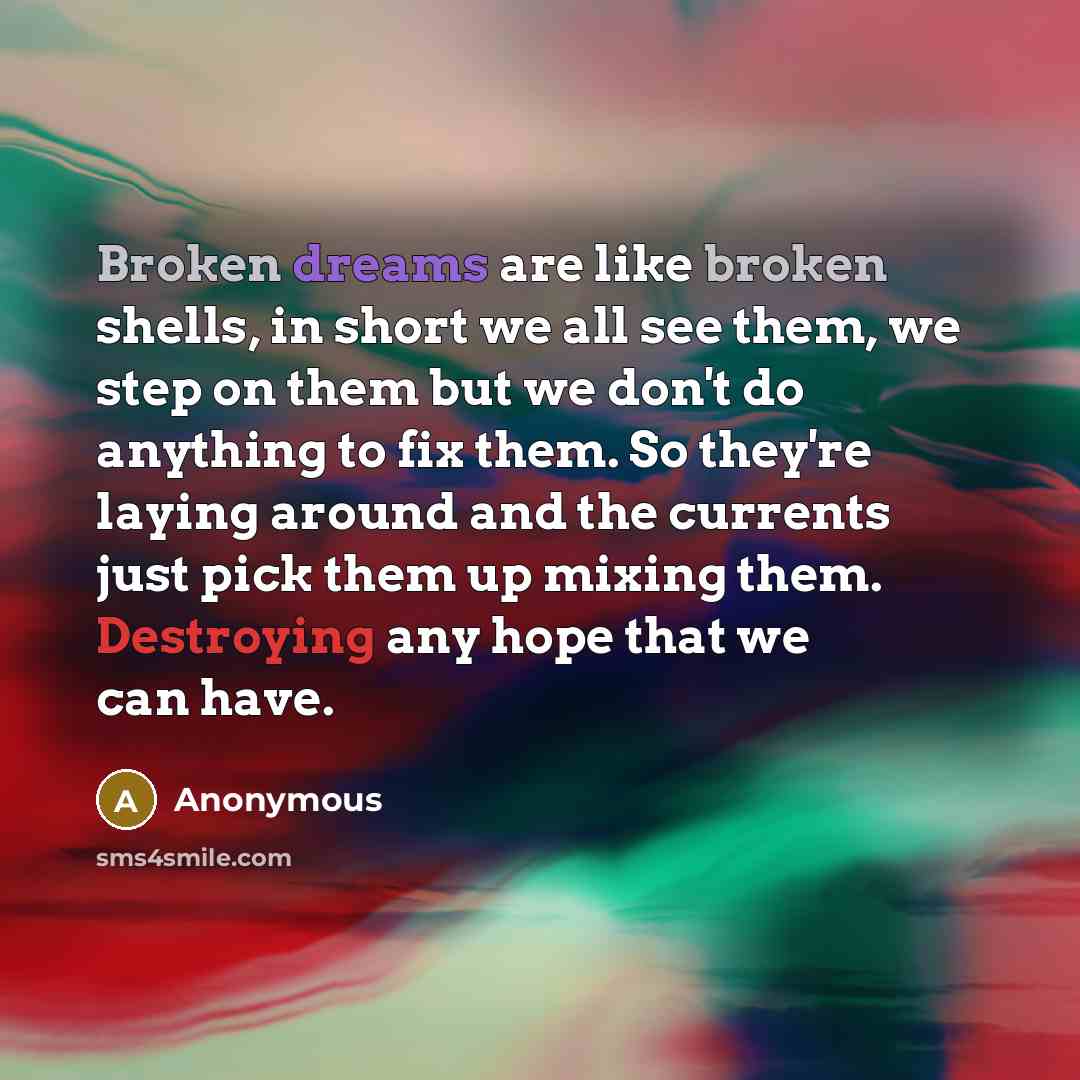 “Broken dreams are like broken shells, in short we all see them, we step on them but we don't do anything to fix them. So they're laying around and the currents just pick them up mixing them. Destroying any hope that we can have.” quote by Anonymous