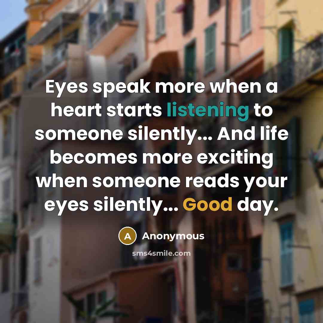 “Eyes speak more when a heart starts listening to someone silently... And life becomes more exciting when someone reads your eyes silently... Good day.” quote by Anonymous