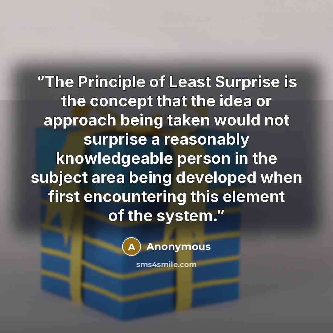 “The Principle of Least Surprise is the concept that the idea or approach being taken would not surprise a reasonably knowledgeable person in the subject area being developed when first encountering this element of the system.” quote by Anonymous