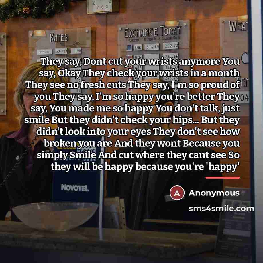 “They say, Dont cut your wrists anymore You say, Okay They check your wrists in a month They see no fresh cuts They say, I'm so proud of you They say, I'm so happy you're better They say, You made me so happy You don't talk, just smile But they didn't check your hips... But they didn't look into…” quote by Anonymous