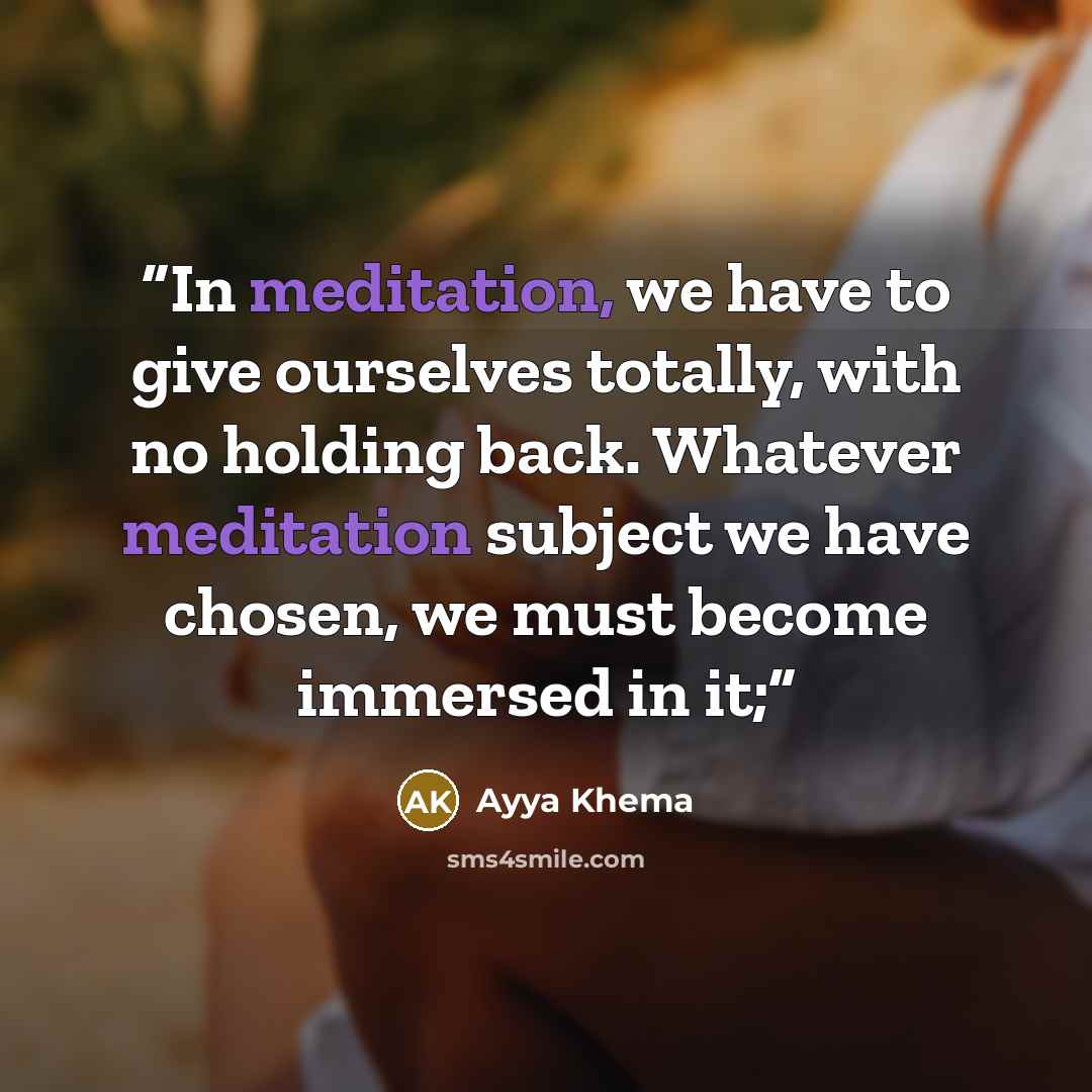 “In meditation, we have to give ourselves totally, with no holding back. Whatever meditation subject we have chosen, we must become immersed in it;” quote by Ayya Khema