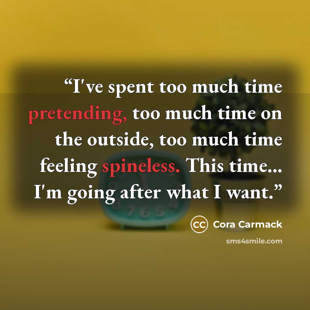 “I've spent too much time pretending, too much time on the outside, too much time feeling spineless. This time... I'm going after what I want.” quote by Cora Carmack