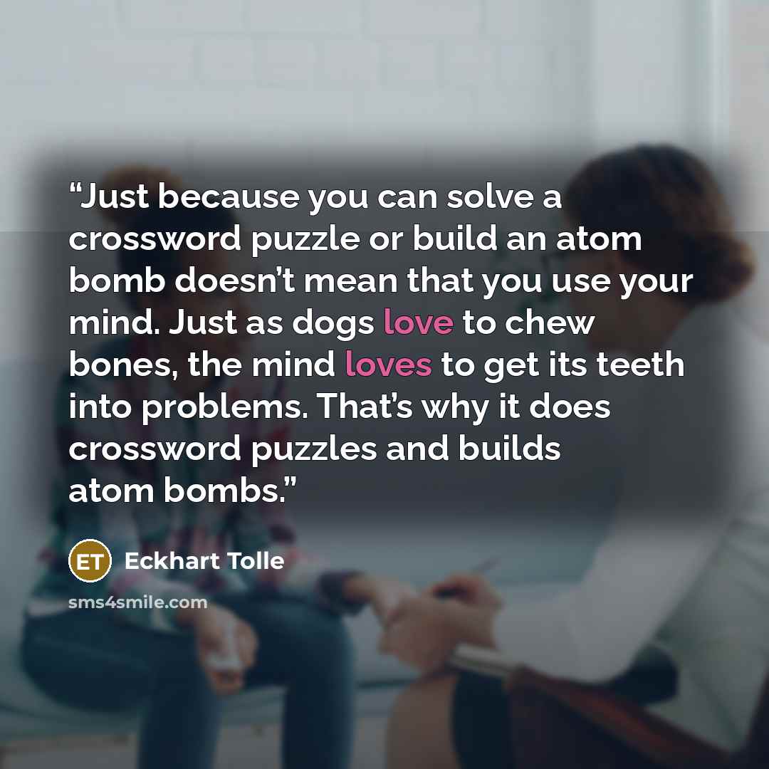 “Just because you can solve a crossword puzzle or build an atom bomb doesn’t mean that you use your mind. Just as dogs love to chew bones, the mind loves to get its teeth into problems. That’s why it does crossword puzzles and builds atom bombs.” quote by Eckhart Tolle