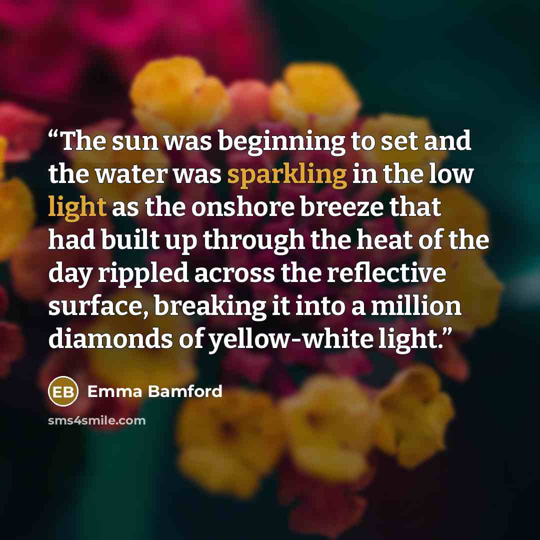 “The sun was beginning to set and the water was sparkling in the low light as the onshore breeze that had built up through the heat of the day rippled across the reflective surface, breaking it into a million diamonds of yellow-white light.” quote by Emma Bamford