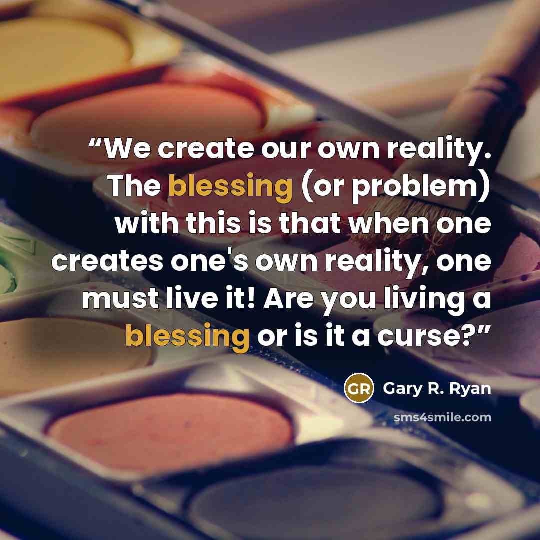 “We create our own reality. The blessing (or problem) with this is that when one creates one's own reality, one must live it! Are you living a blessing or is it a curse?” quote by Gary R. Ryan