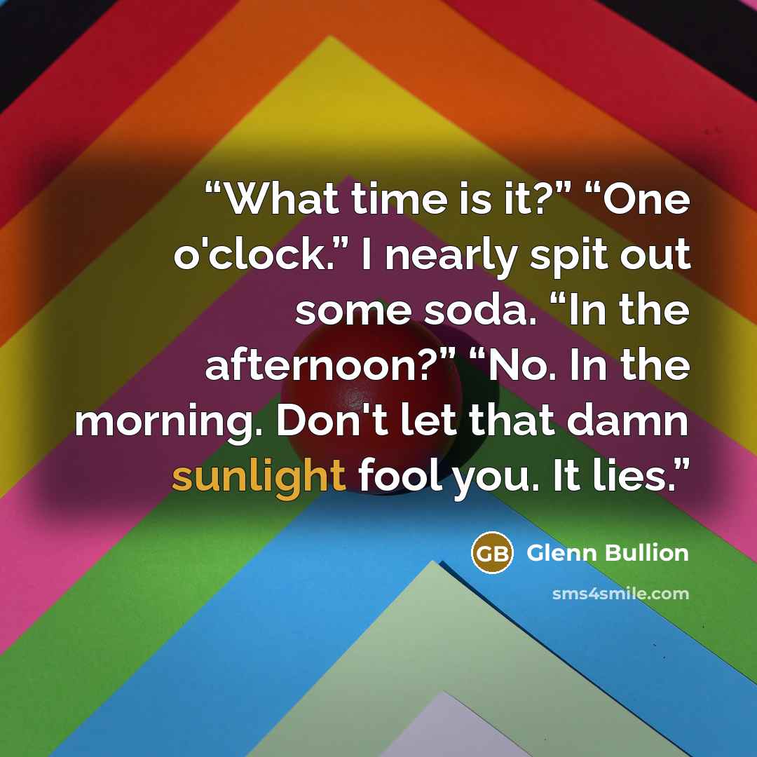 “What time is it?” “One o'clock.” I nearly spit out some soda. “In the afternoon?” “No. In the morning. Don't let that damn sunlight fool you. It lies.” quote by Glenn Bullion