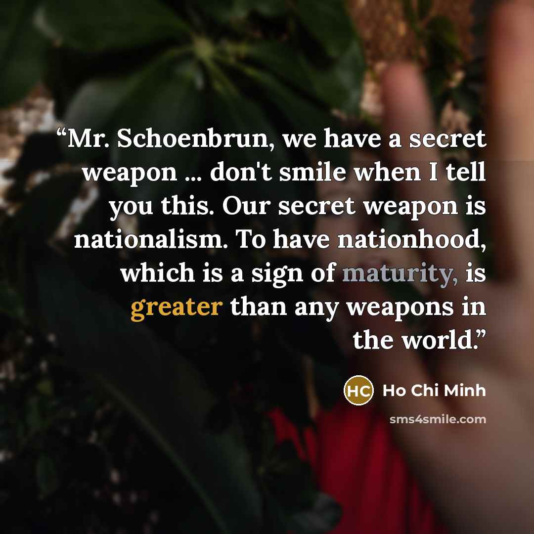 “Mr. Schoenbrun, we have a secret weapon ... don't smile when I tell you this. Our secret weapon is nationalism. To have nationhood, which is a sign of maturity, is greater than any weapons in the world.” quote by Ho Chi Minh