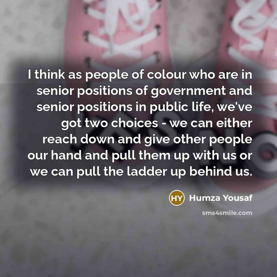“I think as people of colour who are in senior positions of government and senior positions in public life, we've got two choices - we can either reach down and give other people our hand and pull them up with us or we can pull the ladder up behind us.” quote by Humza Yousaf