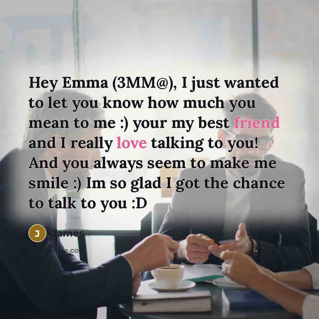 “Hey Emma (3MM@), I just wanted to let you know how much you mean to me :) your my best friend and I really love talking to you! And you always seem to make me smile :) Im so glad I got the chance to talk to you :D” quote by James