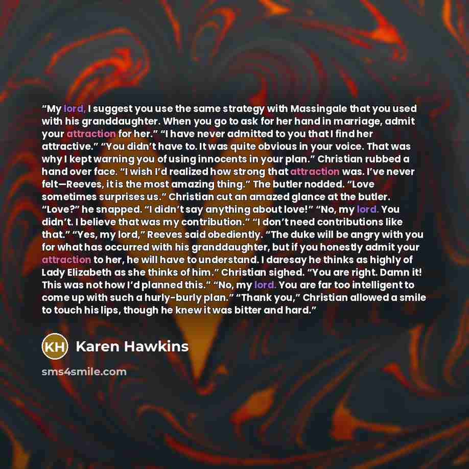 “My lord, I suggest you use the same strategy with Massingale that you used with his granddaughter. When you go to ask for her hand in marriage, admit your attraction for her.” “I have never admitted to you that I find her attractive.” “You didn’t have to. It was quite obvious in your voice. That…” quote by Karen Hawkins