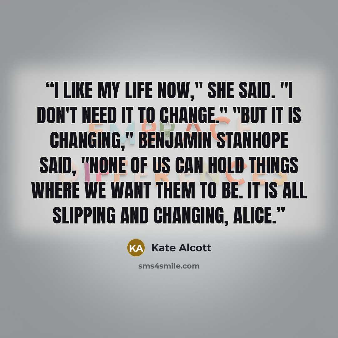 “I like my life now," she said. "I don't need it to change." "But it is changing," Benjamin Stanhope said, "None of us can hold things where we want them to be. It is all slipping and changing, Alice.” quote by Kate Alcott