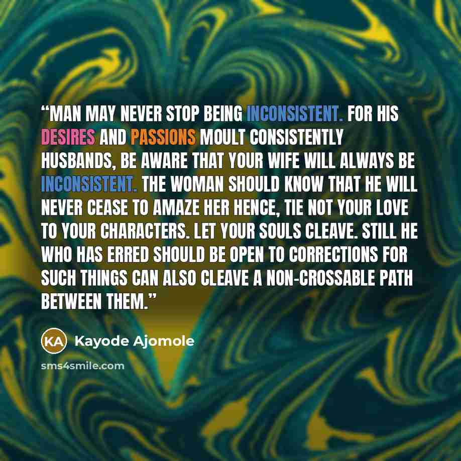 “Man may never stop being inconsistent. For his desires and passions moult consistently Husbands, be aware that your wife will always be inconsistent. The woman should know that He will never cease to amaze her Hence, tie not your love to your characters. Let your souls cleave. Still he who has…” quote by Kayode Ajomole