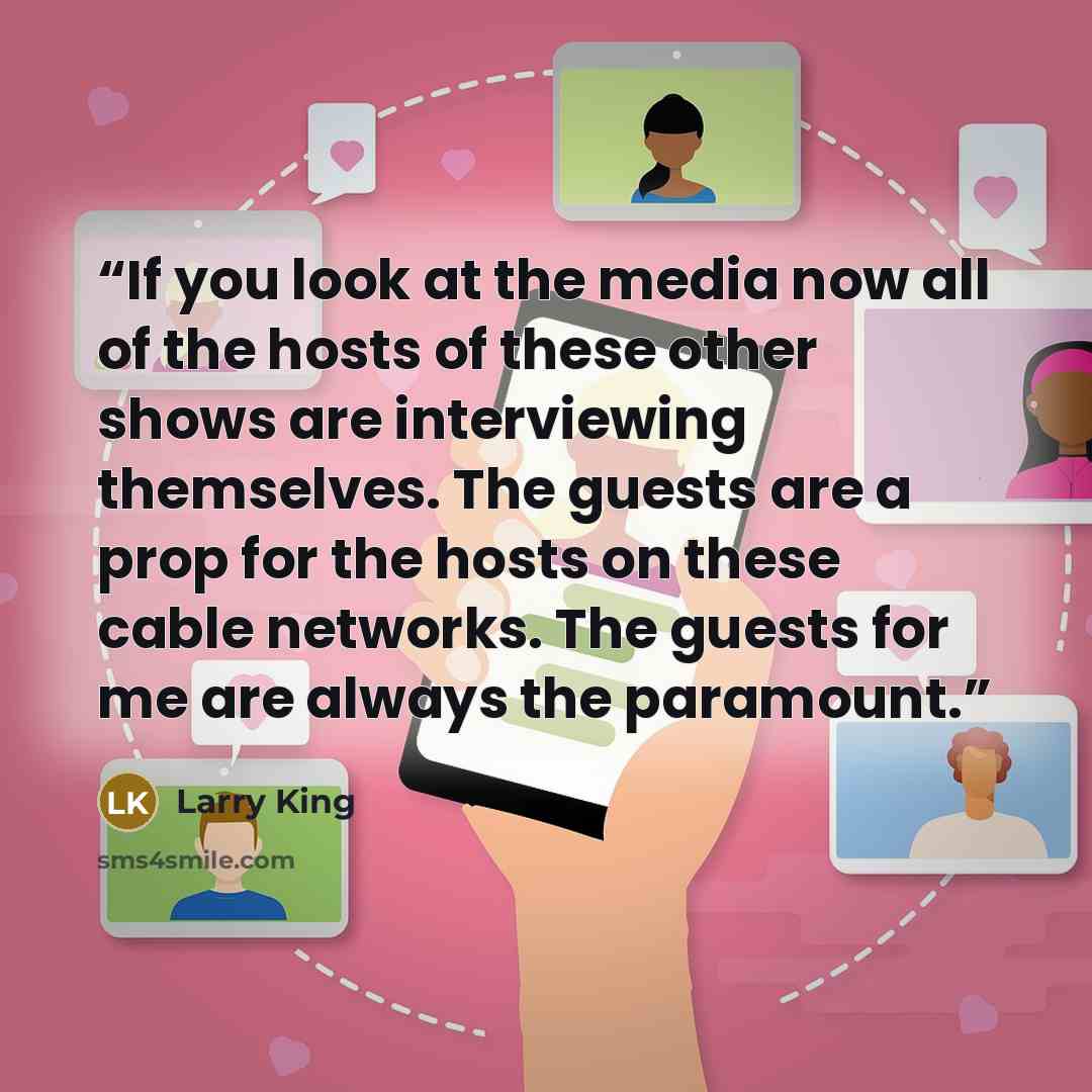 “If you look at the media now all of the hosts of these other shows are interviewing themselves. The guests are a prop for the hosts on these cable networks. The guests for me are always the paramount.” quote by Larry King