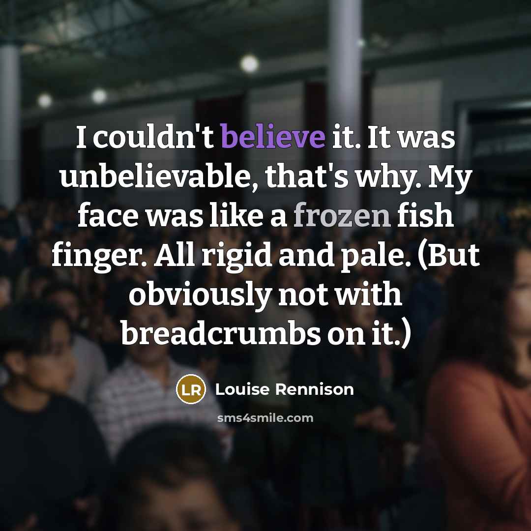 “I couldn't believe it. It was unbelievable, that's why. My…” quote by Louise Rennison