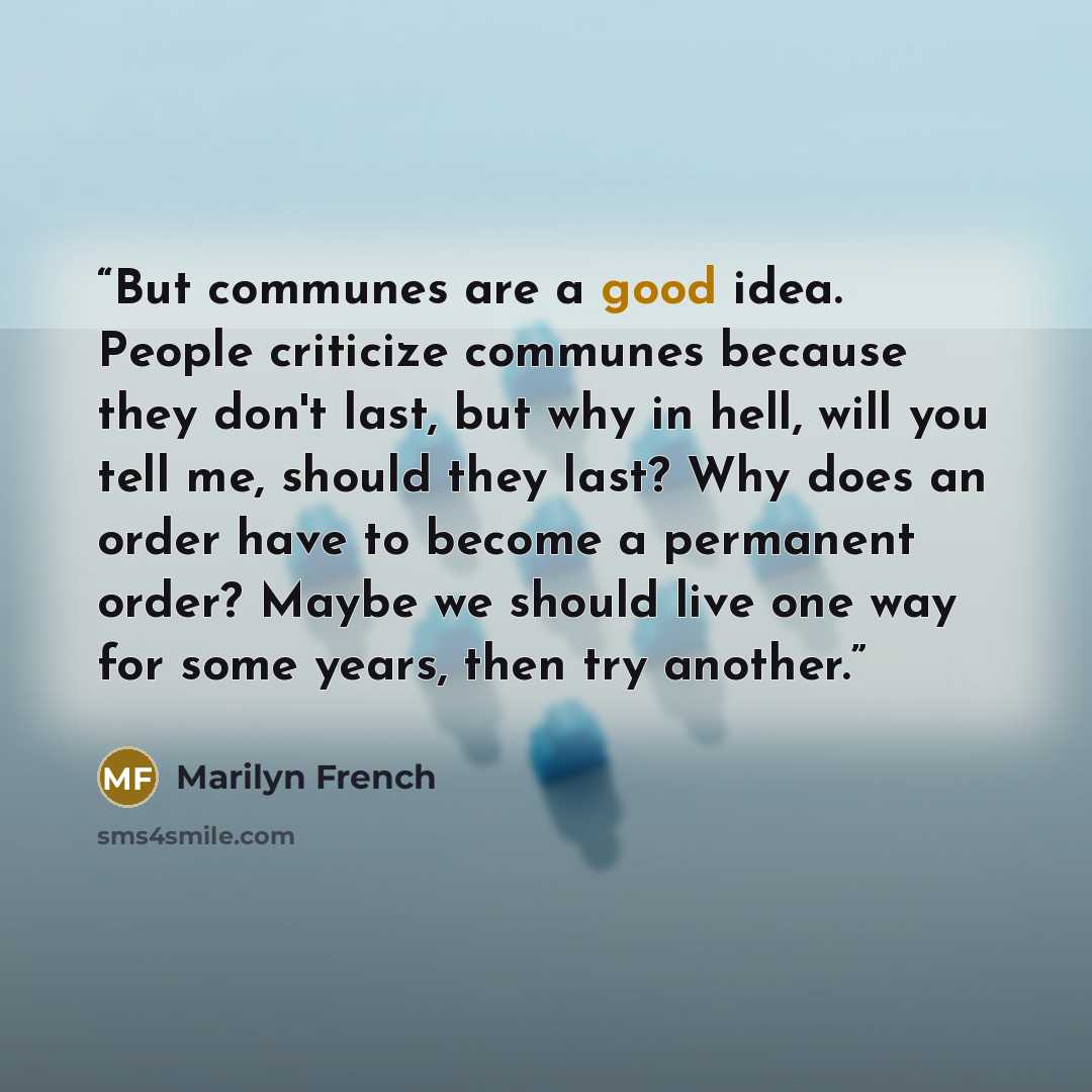 “But communes are a good idea. People criticize communes because they don't last, but why in hell, will you tell me, should they last? Why does an order have to become a permanent order? Maybe we should live one way for some years, then try another.” quote by Marilyn French