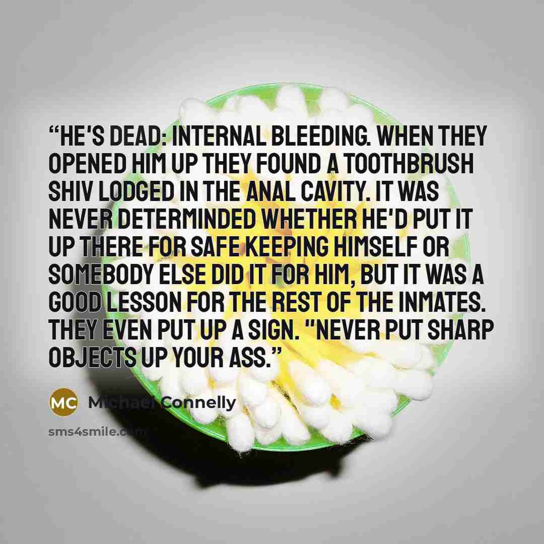 “He's dead: Internal bleeding. When they opened him up they found a toothbrush shiv lodged in the anal cavity. It was never determinded whether he'd put it up there for safe keeping himself or somebody else did it for him, but it was a good lesson for the rest of the inmates. They even put up a…” quote by Michael Connelly