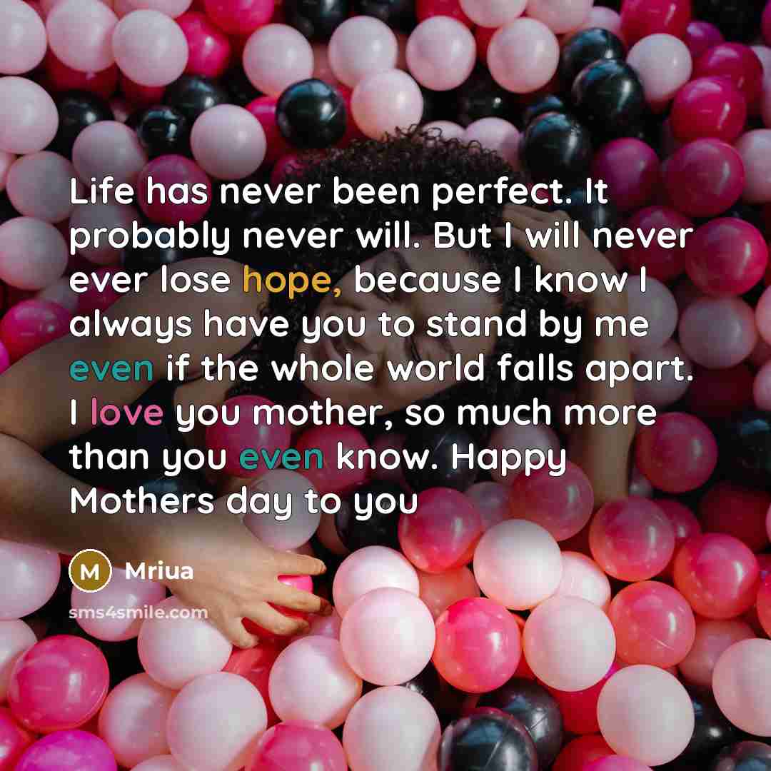 “Life has never been perfect. It probably never will. But I will never ever lose hope, because I know I always have you to stand by me even if the whole world falls apart. I love you mother, so much more than you even know. Happy Mothers day to you” quote by Mriua