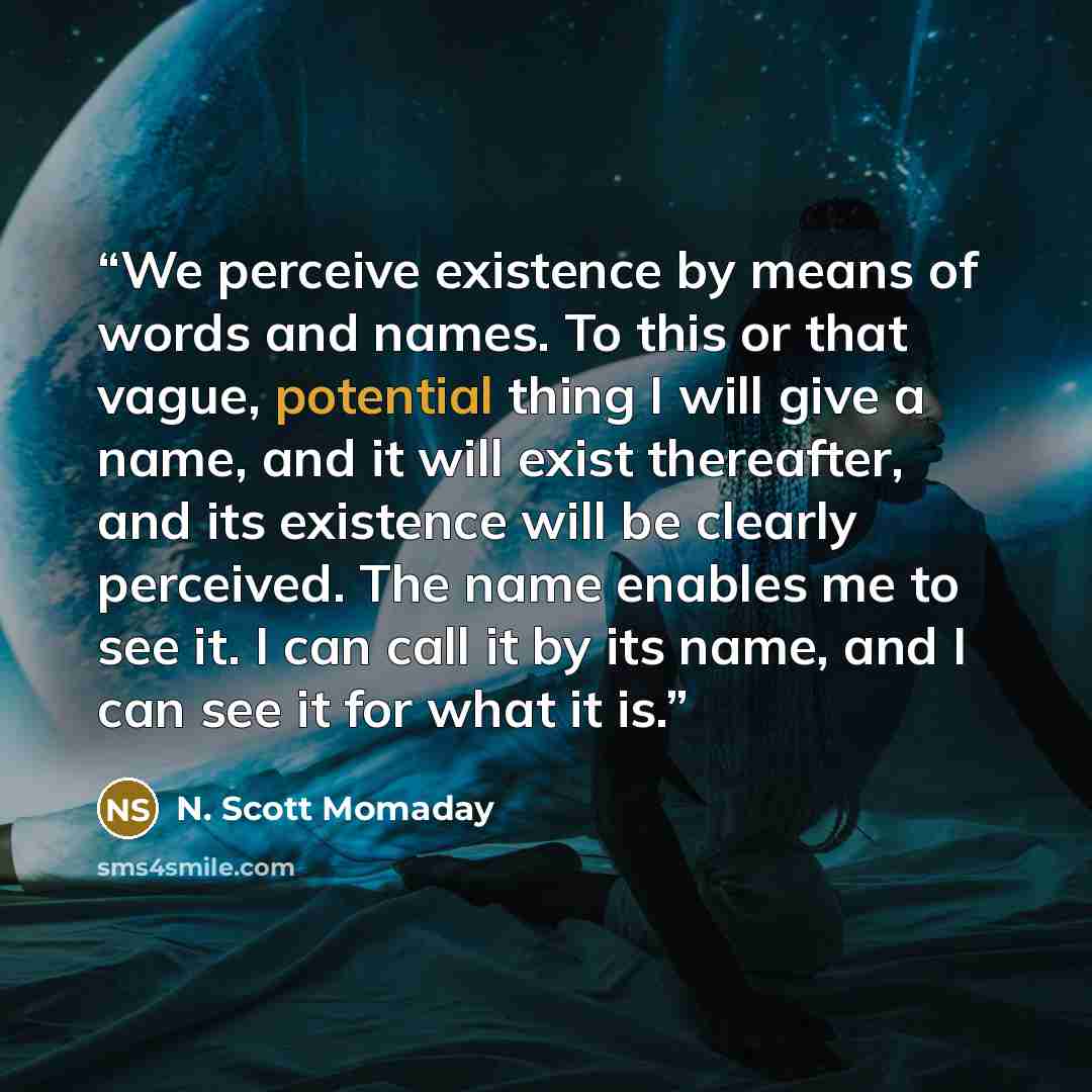 “We perceive existence by means of words and names. To this or that vague, potential thing I will give a name, and it will exist thereafter, and its existence will be clearly perceived. The name enables me to see it. I can call it by its name, and I can see it for what it is.” quote by N. Scott Momaday