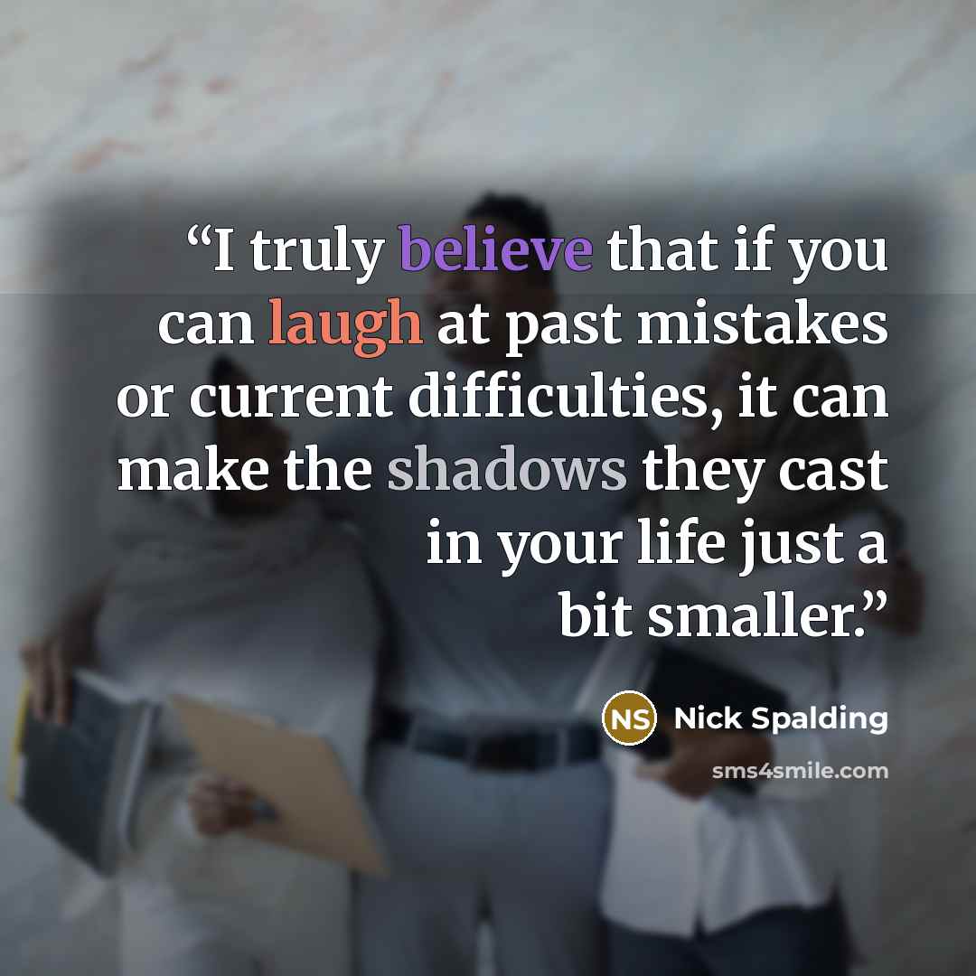 “I truly believe that if you can laugh at past mistakes or current difficulties, it can make the shadows they cast in your life just a bit smaller.” quote by Nick Spalding