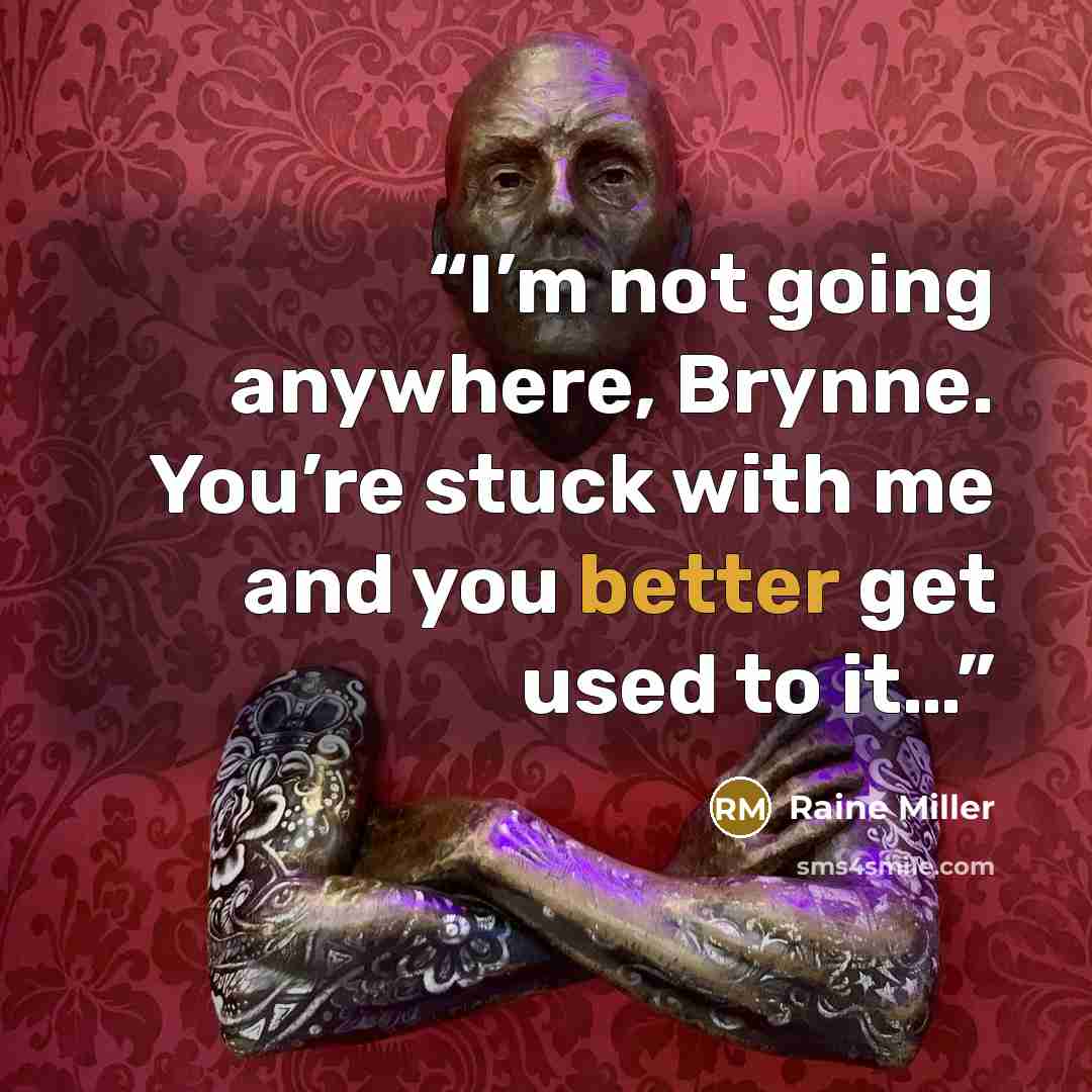 “I’m not going anywhere, Brynne. You’re stuck with me and you better get used to it…” quote by Raine Miller