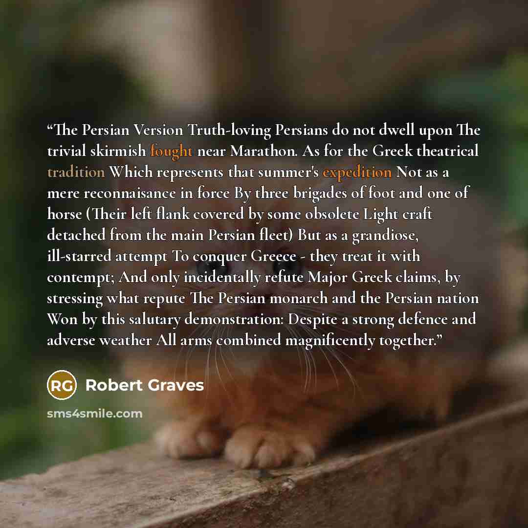 “The Persian Version Truth-loving Persians do not dwell upon The trivial skirmish fought near Marathon. As for the Greek theatrical tradition Which represents that summer's expedition Not as a mere reconnaisance in force By three brigades of foot and one of horse (Their left flank covered by some…” quote by Robert Graves