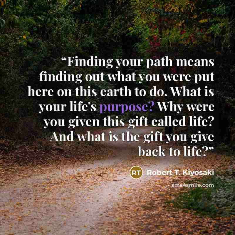 “Finding your path means finding out what you were put here on this earth to do. What is your life's purpose? Why were you given this gift called life? And what is the gift you give back to life?” quote by Robert T. Kiyosaki