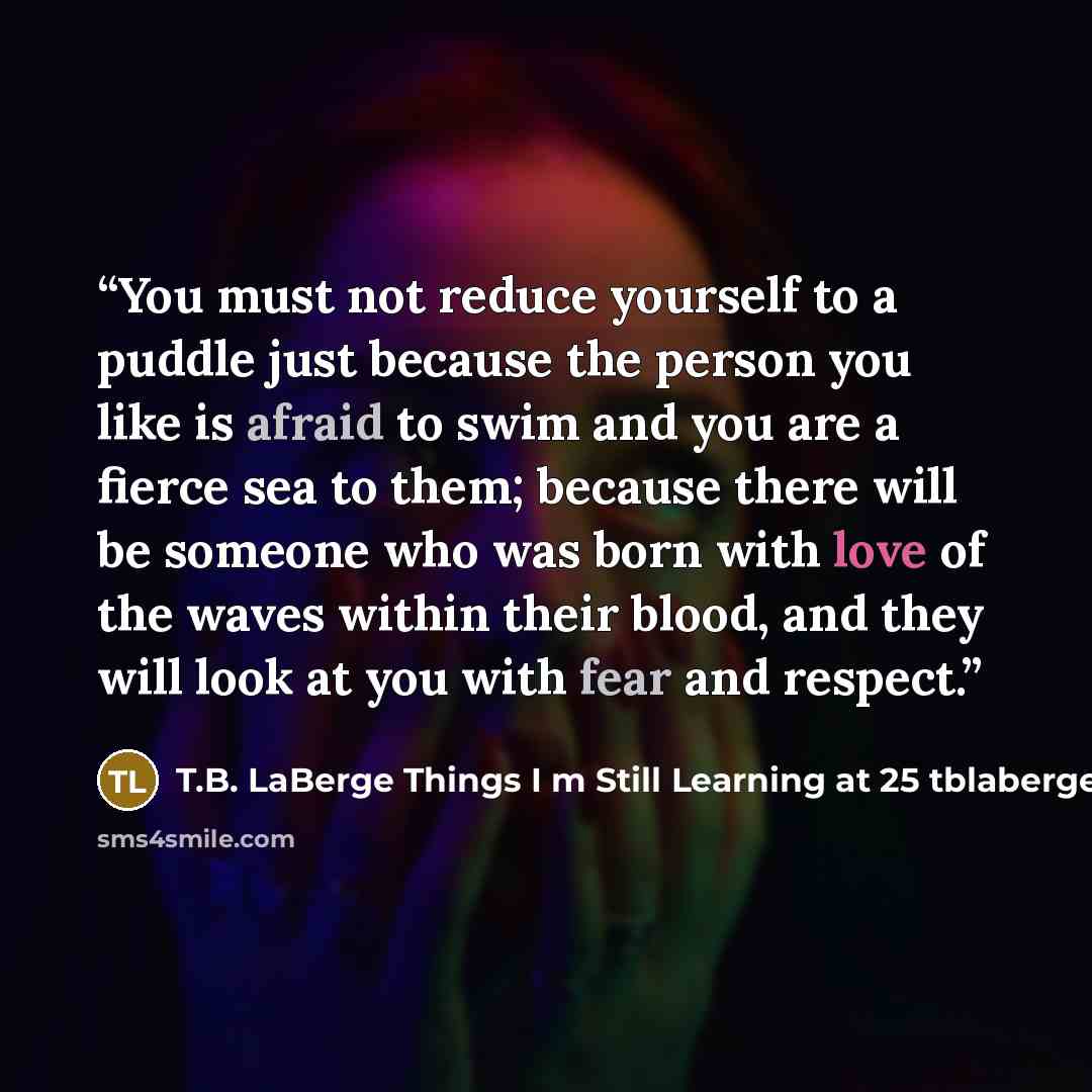 “You must not reduce yourself to a puddle just because the person you like is afraid to swim and you are a fierce sea to them; because there will be someone who was born with love of the waves within their blood, and they will look at you with fear and respect.” quote by T.B. LaBerge Things I m Still Learning at 25 tblaberge