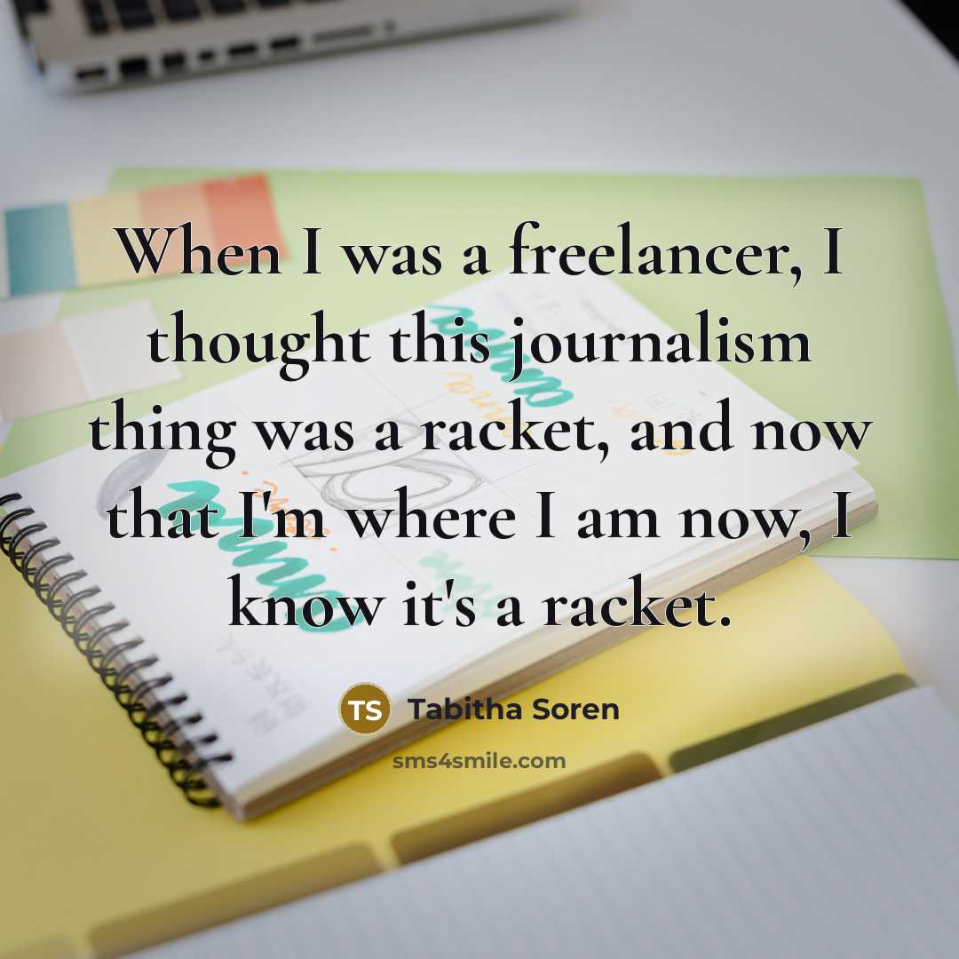 “When I was a freelancer, I thought this journalism thing was a racket, and now that I'm where I am now, I know it's a racket.” quote by Tabitha Soren