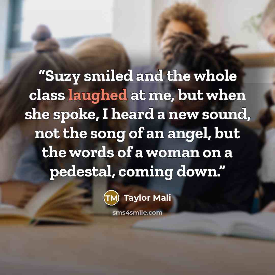 “Suzy smiled and the whole class laughed at me, but when she spoke, I heard a new sound, not the song of an angel, but the words of a woman on a pedestal, coming down.” quote by Taylor Mali