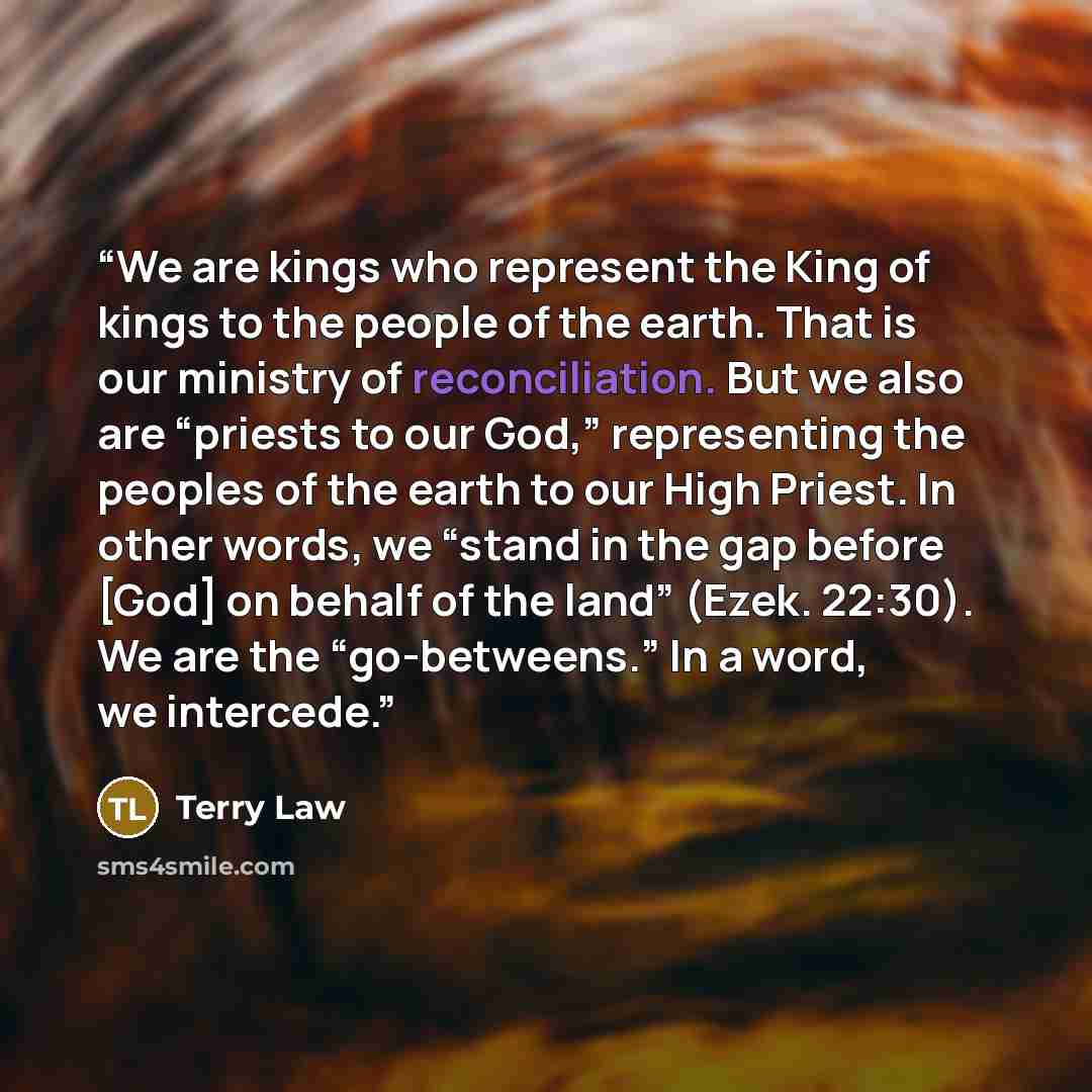 “We are kings who represent the King of kings to the people of the earth. That is our ministry of reconciliation. But we also are “priests to our God,” representing the peoples of the earth to our High Priest. In other words, we “stand in the gap before [God] on behalf of the land” (Ezek. 22:30)…” quote by Terry Law