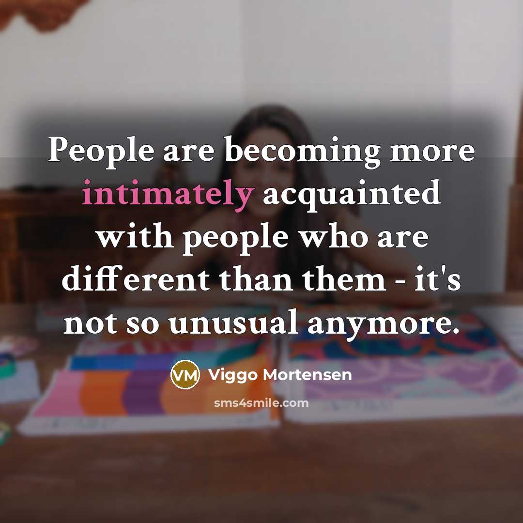 “People are becoming more intimately acquainted with people who are different than them - it's not so unusual anymore.” quote by Viggo Mortensen
