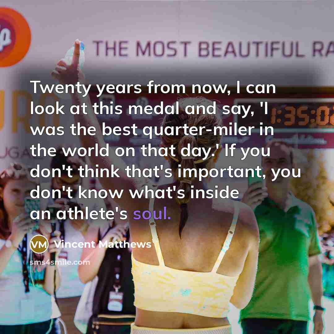 “Twenty years from now, I can look at this medal and say, 'I was the best quarter-miler in the world on that day.' If you don't think that's important, you don't know what's inside an athlete's soul.” quote by Vincent Matthews