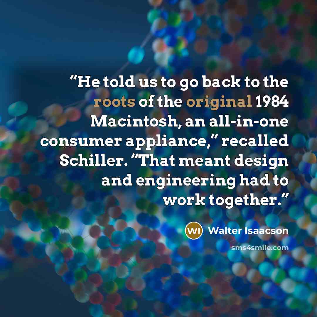 “He told us to go back to the roots of the original 1984 Macintosh, an all-in-one consumer appliance,” recalled Schiller. “That meant design and engineering had to work together.” quote by Walter Isaacson