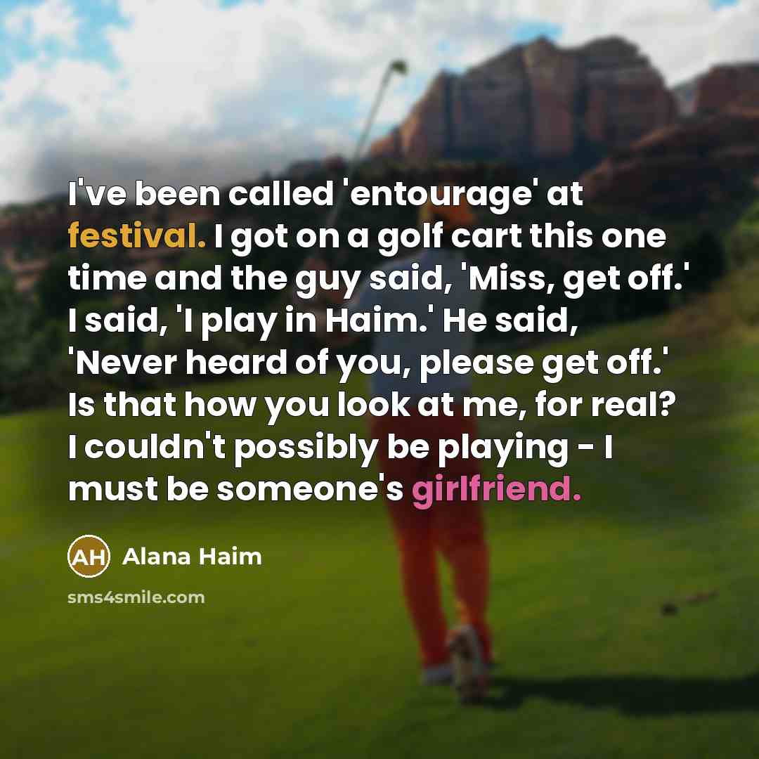“I've been called 'entourage' at festival. I got on a golf cart this one time and the guy said, 'Miss, get off.' I said, 'I play in Haim.' He said, 'Never heard of you, please get off.' Is that how you look at me, for real? I couldn't possibly be playing - I must be someone's girlfriend.” quote by Alana Haim