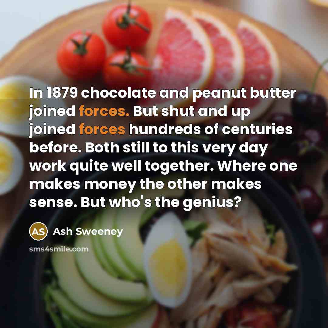 “In 1879 chocolate and peanut butter joined forces. But shut and up joined forces hundreds of centuries before. Both still to this very day work quite well together. Where one makes money the other makes sense. But who's the genius?” quote by Ash Sweeney
