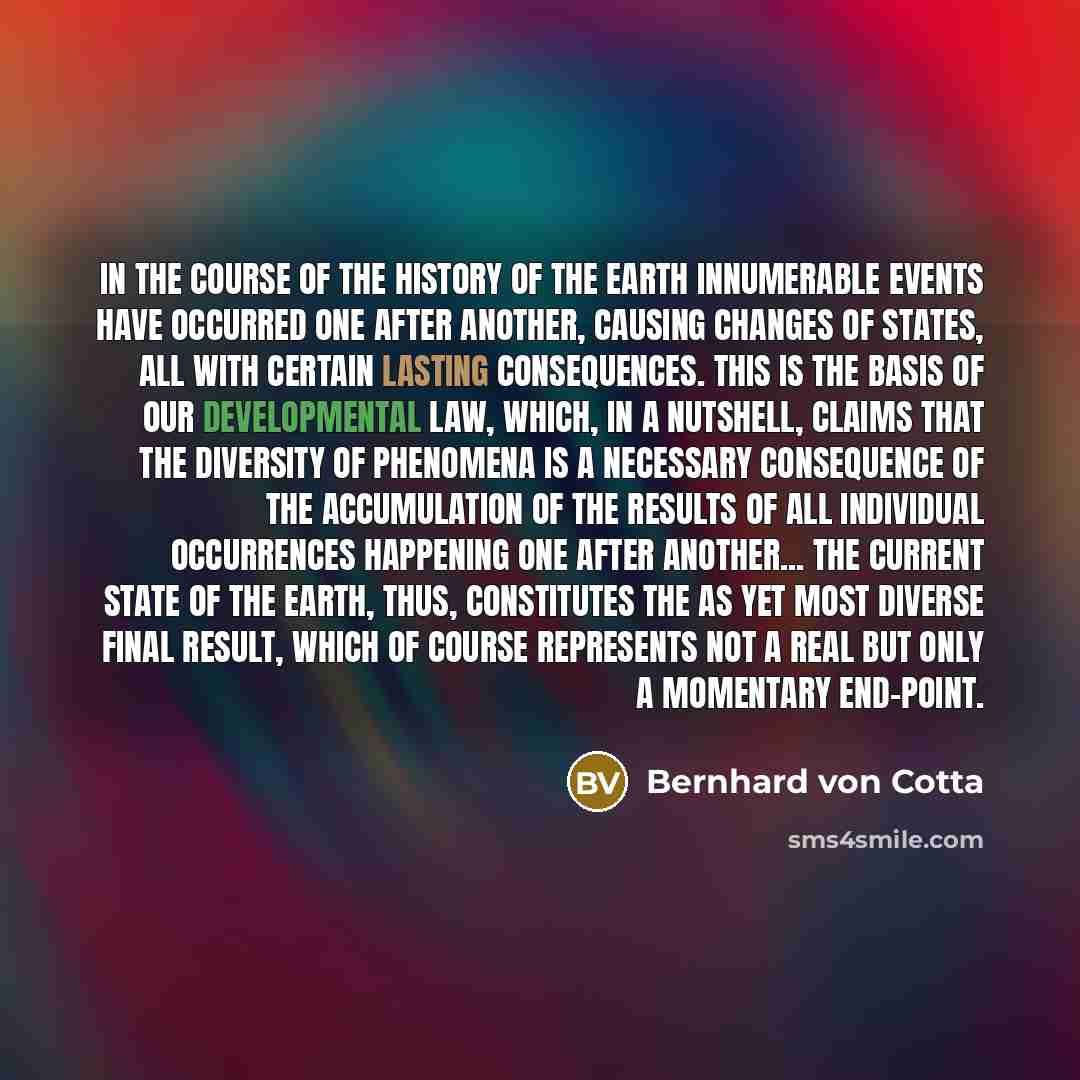 “In the course of the history of the earth innumerable events have occurred one after another, causing changes of states, all with certain lasting consequences. This is the basis of our developmental law, which, in a nutshell, claims that the diversity of phenomena is a necessary consequence of the…” quote by Bernhard von Cotta