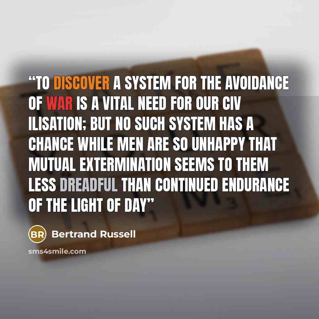 “To discover a system for the avoidance of war is a vital need for our civ ilisation; but no such system has a chance while men are so unhappy that mutual extermination seems to them less dreadful than continued endurance of the light of day” quote by Bertrand Russell